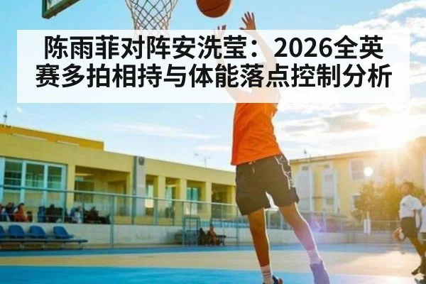 陈雨菲对阵安洗莹：2026全英赛多拍相持与体能落点控制分析